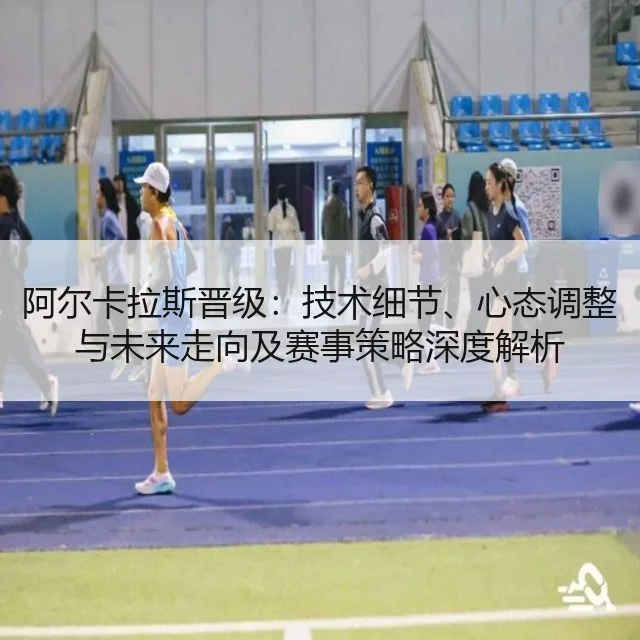 阿尔卡拉斯晋级：技术细节、心态调整与未来走向及赛事策略深度解析